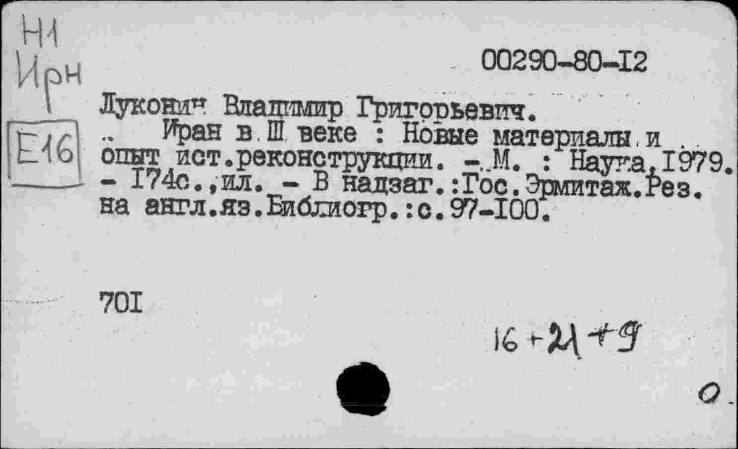 ﻿'	00290-80-12
I Луконин Владимир Григорьевич. г~ і г .._Иран в Ш веке : Новые материалы. и
Mb опыт ист.реконструкции. -,М. : Наука, 1979. -------174с.,ил. - В надзаг.:Гос.Эрмитаж.Рез.
на англ.яз.Библиогр. :с.97-100.
701
О.
lé